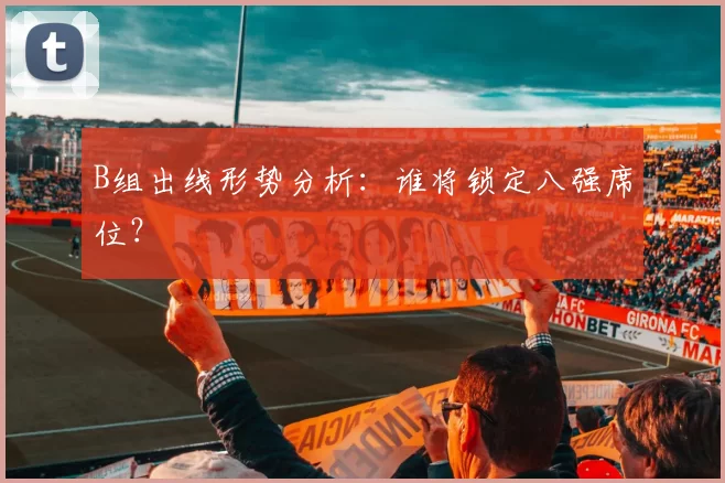 B组出线形势分析:谁将锁定八强席位?