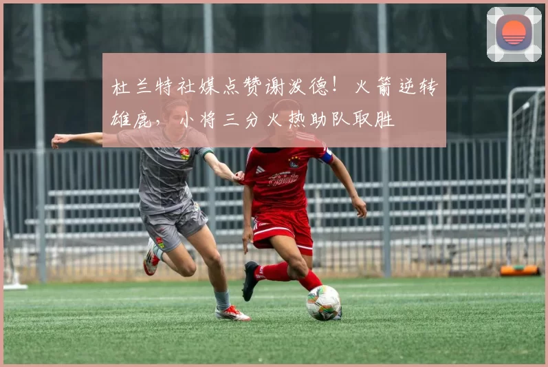 杜兰特社媒点赞谢泼德！火箭逆转雄鹿，小将三分火热助队取胜