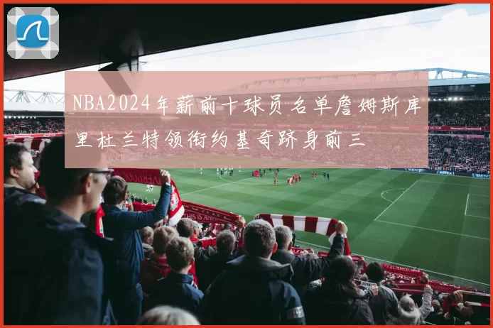 NBA2024年薪前十球员名单詹姆斯库里杜兰特领衔约基奇跻身前三