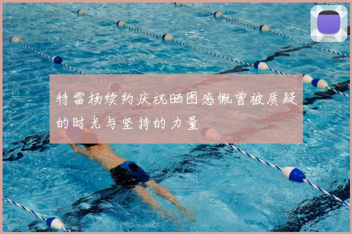 特雷杨续约庆祝晒图感慨曾被质疑的时光与坚持的力量