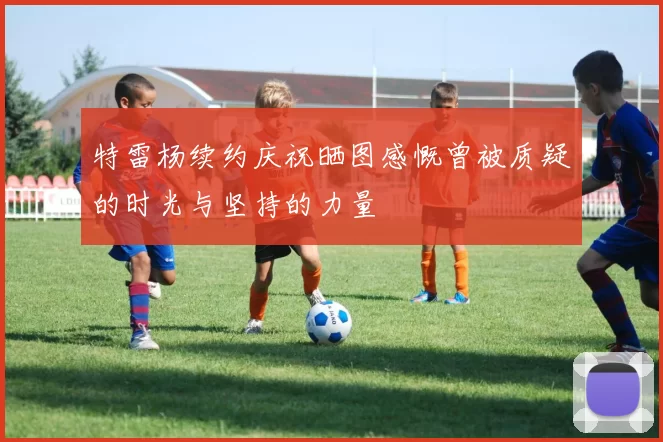 特雷杨续约庆祝晒图感慨曾被质疑的时光与坚持的力量