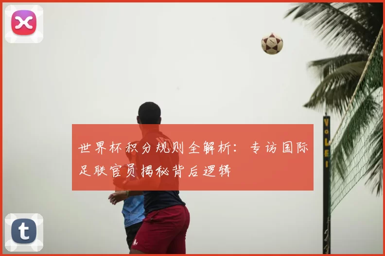 世界杯积分规则全解析:专访国际足联官员揭秘背后逻辑