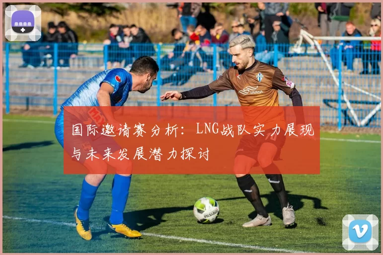 国际邀请赛分析：LNG战队实力展现与未来发展潜力探讨