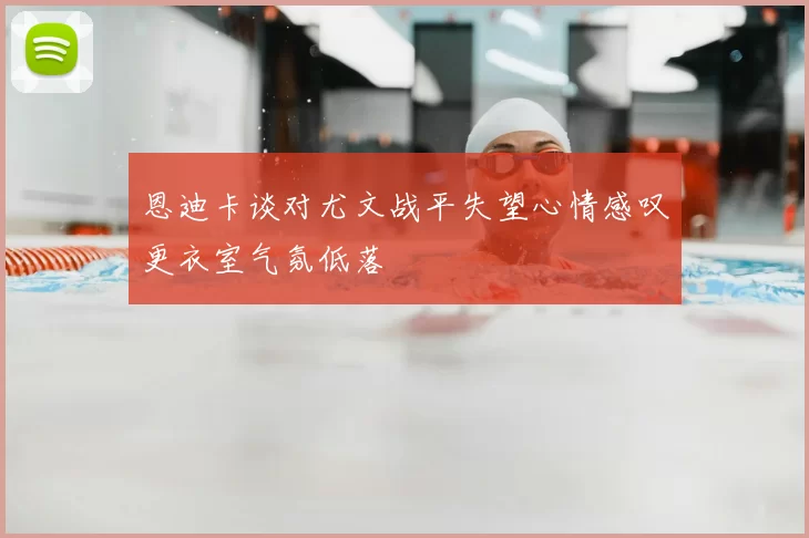 恩迪卡谈对尤文战平失望心情感叹更衣室气氛低落