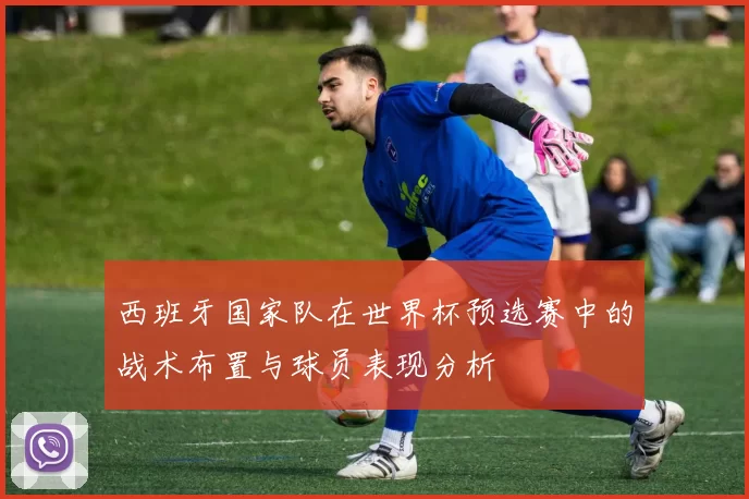 西班牙国家队在世界杯预选赛中的战术布置与球员表现分析
