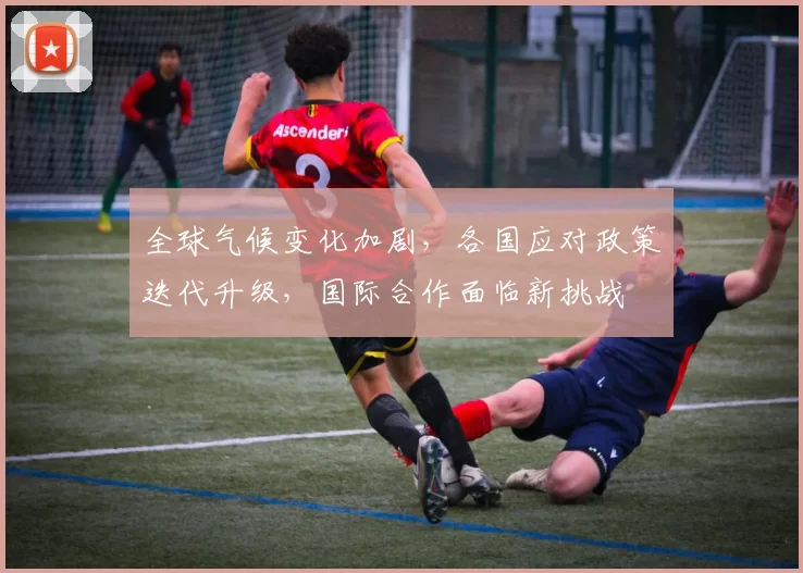 全球气候变化加剧，各国应对政策迭代升级，国际合作面临新挑战