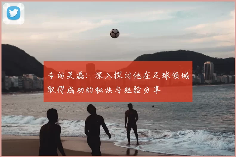 专访吴磊：深入探讨他在足球领域取得成功的秘诀与经验分享