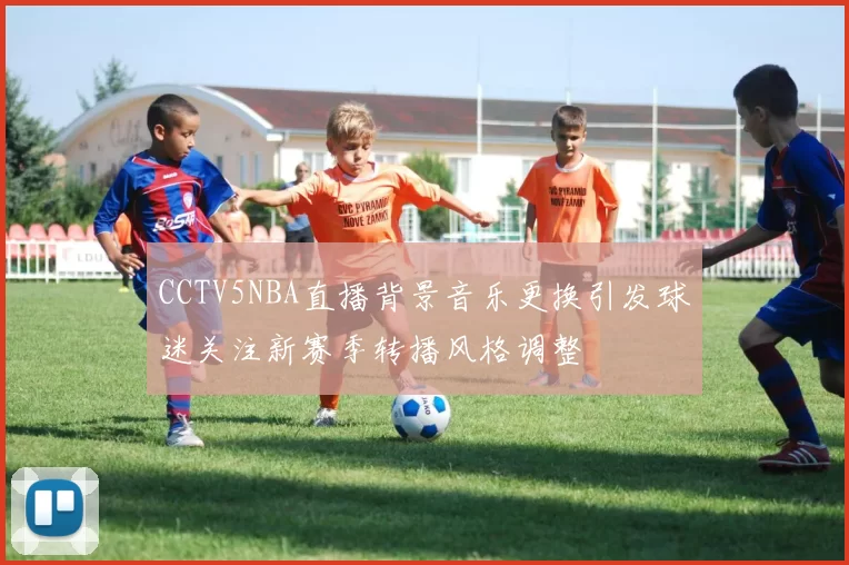 CCTV5NBA直播背景音乐更换引发球迷关注新赛季转播风格调整